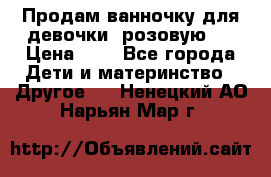 Продам ванночку для девочки (розовую). › Цена ­ 1 - Все города Дети и материнство » Другое   . Ненецкий АО,Нарьян-Мар г.